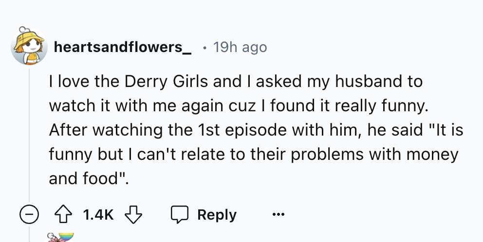 number - heartsandflowers_ 19h ago I love the Derry Girls and I asked my husband to watch it with me again cuz I found it really funny. After watching the 1st episode with him, he said "It is funny but I can't relate to their problems with money and food"